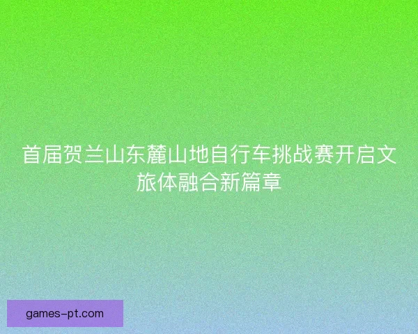 首届贺兰山东麓山地自行车挑战赛开启文旅体融合新篇章