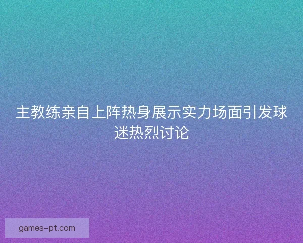 主教练亲自上阵热身展示实力场面引发球迷热烈讨论